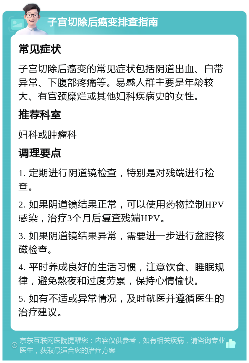 子宫切除后癌变排查指南 常见症状 子宫切除后癌变的常见症状包括阴道出血、白带异常、下腹部疼痛等。易感人群主要是年龄较大、有宫颈糜烂或其他妇科疾病史的女性。 推荐科室 妇科或肿瘤科 调理要点 1. 定期进行阴道镜检查，特别是对残端进行检查。 2. 如果阴道镜结果正常，可以使用药物控制HPV感染，治疗3个月后复查残端HPV。 3. 如果阴道镜结果异常，需要进一步进行盆腔核磁检查。 4. 平时养成良好的生活习惯，注意饮食、睡眠规律，避免熬夜和过度劳累，保持心情愉快。 5. 如有不适或异常情况，及时就医并遵循医生的治疗建议。