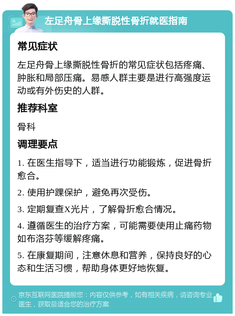 左足舟骨上缘撕脱性骨折就医指南 常见症状 左足舟骨上缘撕脱性骨折的常见症状包括疼痛、肿胀和局部压痛。易感人群主要是进行高强度运动或有外伤史的人群。 推荐科室 骨科 调理要点 1. 在医生指导下，适当进行功能锻炼，促进骨折愈合。 2. 使用护踝保护，避免再次受伤。 3. 定期复查X光片，了解骨折愈合情况。 4. 遵循医生的治疗方案，可能需要使用止痛药物如布洛芬等缓解疼痛。 5. 在康复期间，注意休息和营养，保持良好的心态和生活习惯，帮助身体更好地恢复。