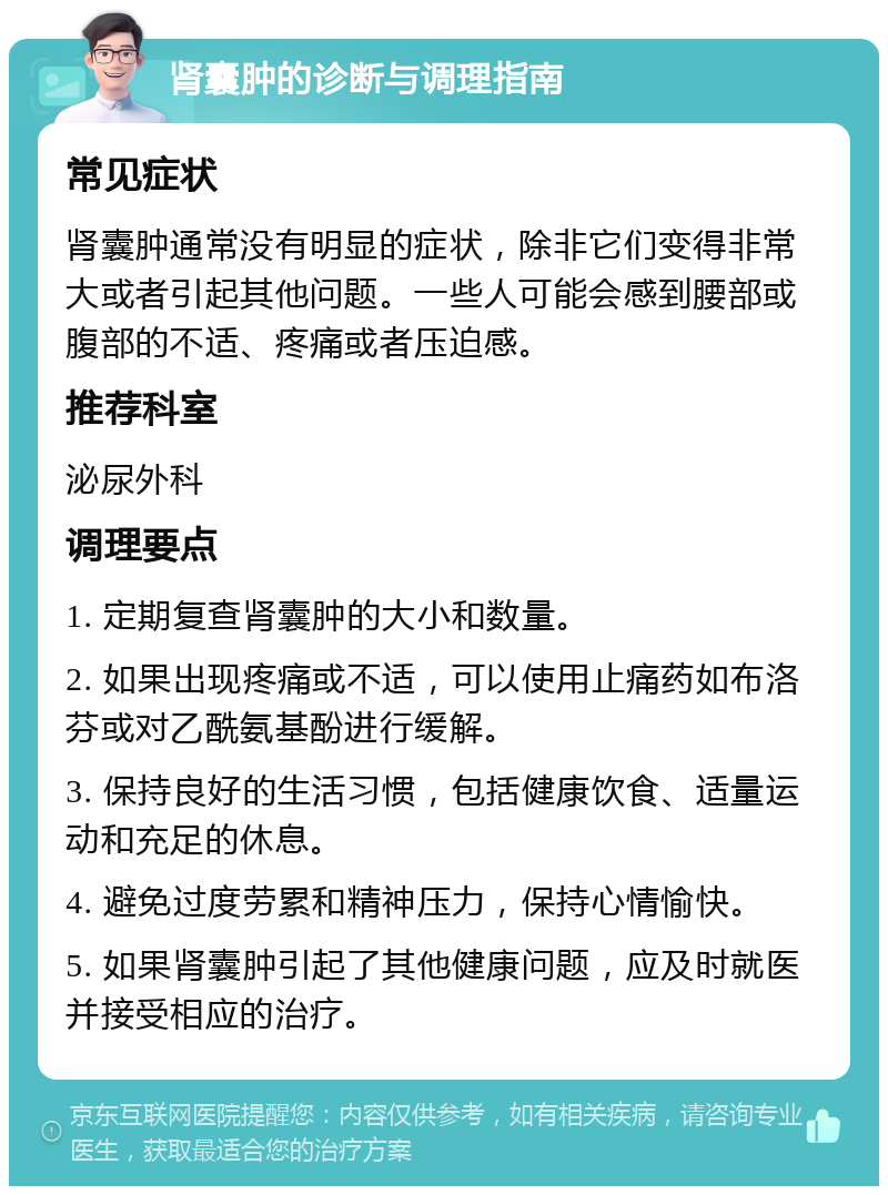 肾囊肿的诊断与调理指南 常见症状 肾囊肿通常没有明显的症状，除非它们变得非常大或者引起其他问题。一些人可能会感到腰部或腹部的不适、疼痛或者压迫感。 推荐科室 泌尿外科 调理要点 1. 定期复查肾囊肿的大小和数量。 2. 如果出现疼痛或不适，可以使用止痛药如布洛芬或对乙酰氨基酚进行缓解。 3. 保持良好的生活习惯，包括健康饮食、适量运动和充足的休息。 4. 避免过度劳累和精神压力，保持心情愉快。 5. 如果肾囊肿引起了其他健康问题，应及时就医并接受相应的治疗。