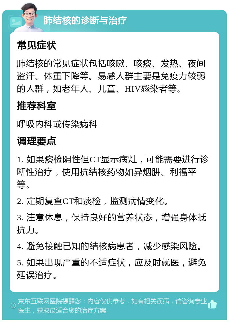 肺结核的诊断与治疗 常见症状 肺结核的常见症状包括咳嗽、咳痰、发热、夜间盗汗、体重下降等。易感人群主要是免疫力较弱的人群，如老年人、儿童、HIV感染者等。 推荐科室 呼吸内科或传染病科 调理要点 1. 如果痰检阴性但CT显示病灶，可能需要进行诊断性治疗，使用抗结核药物如异烟肼、利福平等。 2. 定期复查CT和痰检，监测病情变化。 3. 注意休息，保持良好的营养状态，增强身体抵抗力。 4. 避免接触已知的结核病患者，减少感染风险。 5. 如果出现严重的不适症状，应及时就医，避免延误治疗。