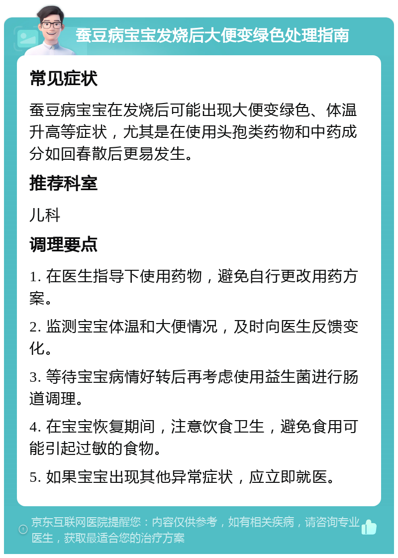 蚕豆病宝宝发烧后大便变绿色处理指南 常见症状 蚕豆病宝宝在发烧后可能出现大便变绿色、体温升高等症状，尤其是在使用头孢类药物和中药成分如回春散后更易发生。 推荐科室 儿科 调理要点 1. 在医生指导下使用药物，避免自行更改用药方案。 2. 监测宝宝体温和大便情况，及时向医生反馈变化。 3. 等待宝宝病情好转后再考虑使用益生菌进行肠道调理。 4. 在宝宝恢复期间，注意饮食卫生，避免食用可能引起过敏的食物。 5. 如果宝宝出现其他异常症状，应立即就医。