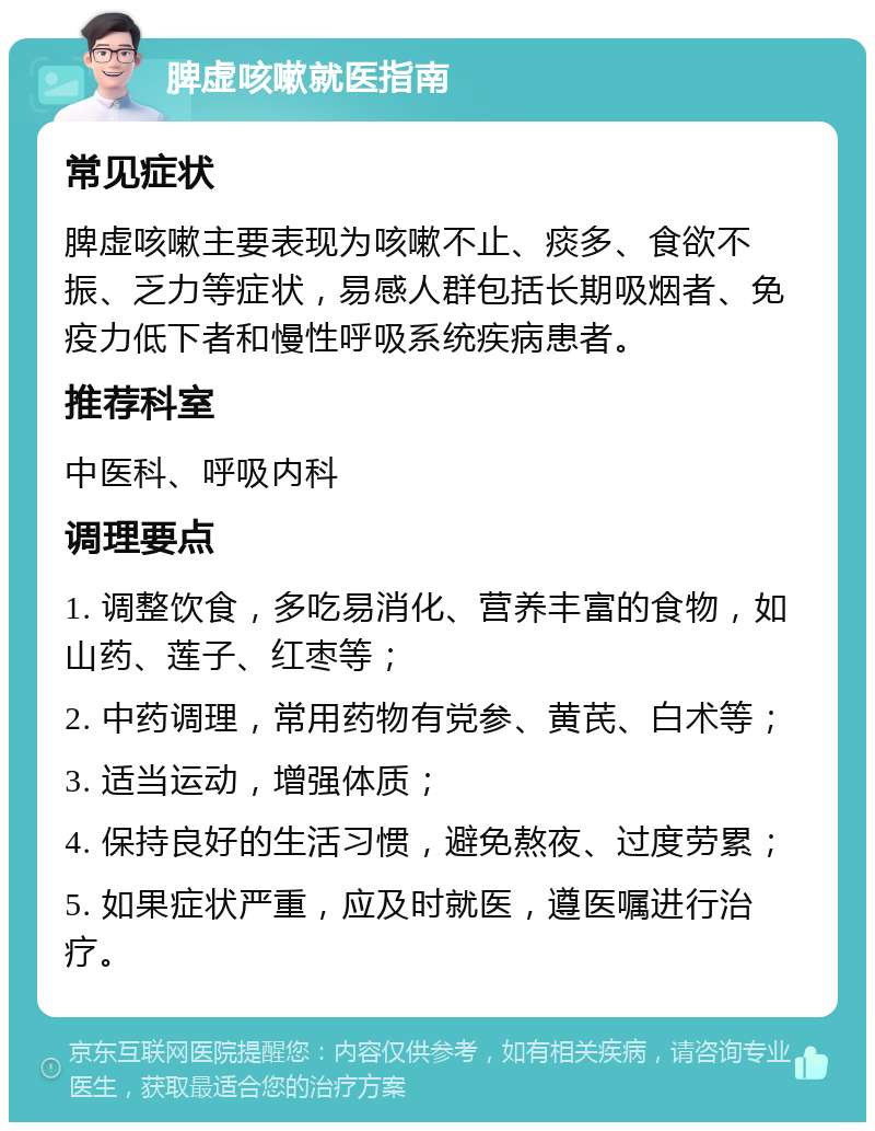 脾虚咳嗽就医指南 常见症状 脾虚咳嗽主要表现为咳嗽不止、痰多、食欲不振、乏力等症状，易感人群包括长期吸烟者、免疫力低下者和慢性呼吸系统疾病患者。 推荐科室 中医科、呼吸内科 调理要点 1. 调整饮食，多吃易消化、营养丰富的食物，如山药、莲子、红枣等； 2. 中药调理，常用药物有党参、黄芪、白术等； 3. 适当运动，增强体质； 4. 保持良好的生活习惯，避免熬夜、过度劳累； 5. 如果症状严重，应及时就医，遵医嘱进行治疗。