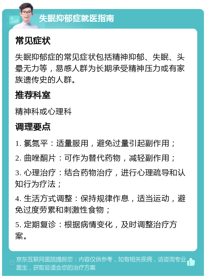 失眠抑郁症就医指南 常见症状 失眠抑郁症的常见症状包括精神抑郁、失眠、头晕无力等，易感人群为长期承受精神压力或有家族遗传史的人群。 推荐科室 精神科或心理科 调理要点 1. 氯氮平：适量服用，避免过量引起副作用； 2. 曲唑酮片：可作为替代药物，减轻副作用； 3. 心理治疗：结合药物治疗，进行心理疏导和认知行为疗法； 4. 生活方式调整：保持规律作息，适当运动，避免过度劳累和刺激性食物； 5. 定期复诊：根据病情变化，及时调整治疗方案。