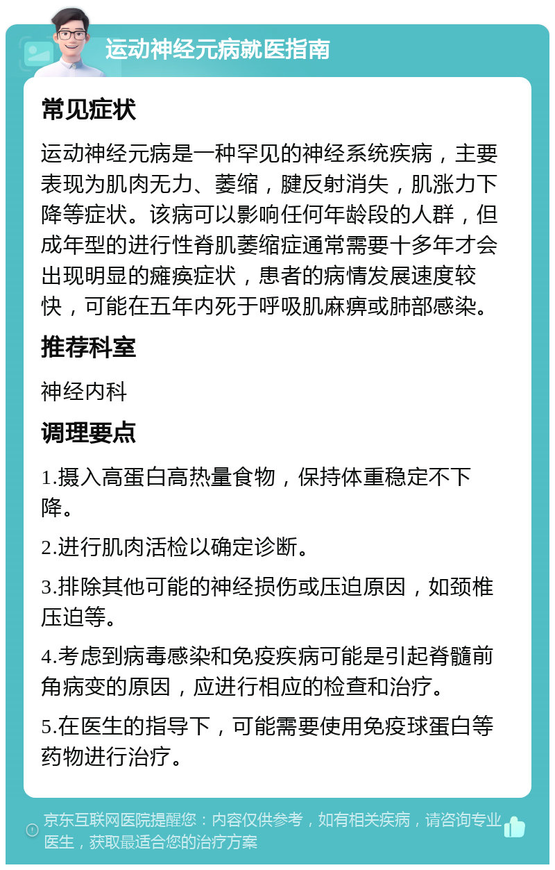 运动神经元病就医指南 常见症状 运动神经元病是一种罕见的神经系统疾病，主要表现为肌肉无力、萎缩，腱反射消失，肌涨力下降等症状。该病可以影响任何年龄段的人群，但成年型的进行性脊肌萎缩症通常需要十多年才会出现明显的瘫痪症状，患者的病情发展速度较快，可能在五年内死于呼吸肌麻痹或肺部感染。 推荐科室 神经内科 调理要点 1.摄入高蛋白高热量食物，保持体重稳定不下降。 2.进行肌肉活检以确定诊断。 3.排除其他可能的神经损伤或压迫原因，如颈椎压迫等。 4.考虑到病毒感染和免疫疾病可能是引起脊髓前角病变的原因，应进行相应的检查和治疗。 5.在医生的指导下，可能需要使用免疫球蛋白等药物进行治疗。