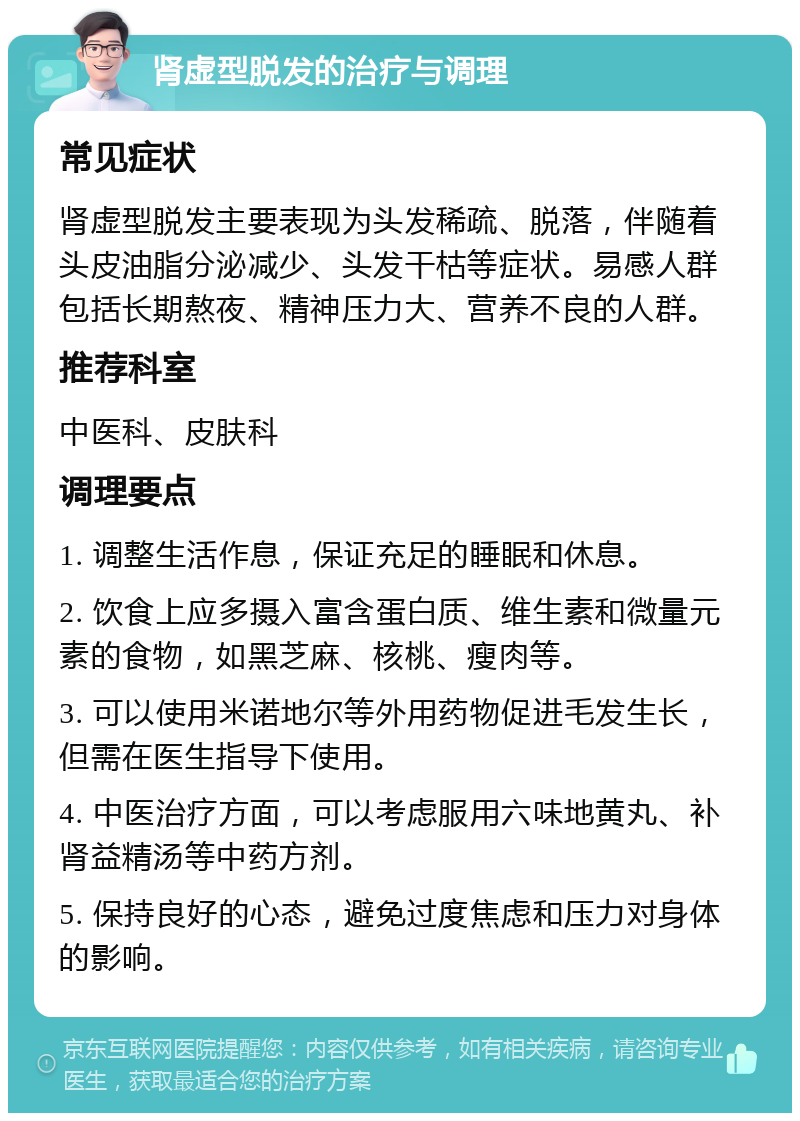 肾虚型脱发的治疗与调理 常见症状 肾虚型脱发主要表现为头发稀疏、脱落，伴随着头皮油脂分泌减少、头发干枯等症状。易感人群包括长期熬夜、精神压力大、营养不良的人群。 推荐科室 中医科、皮肤科 调理要点 1. 调整生活作息，保证充足的睡眠和休息。 2. 饮食上应多摄入富含蛋白质、维生素和微量元素的食物，如黑芝麻、核桃、瘦肉等。 3. 可以使用米诺地尔等外用药物促进毛发生长，但需在医生指导下使用。 4. 中医治疗方面，可以考虑服用六味地黄丸、补肾益精汤等中药方剂。 5. 保持良好的心态，避免过度焦虑和压力对身体的影响。