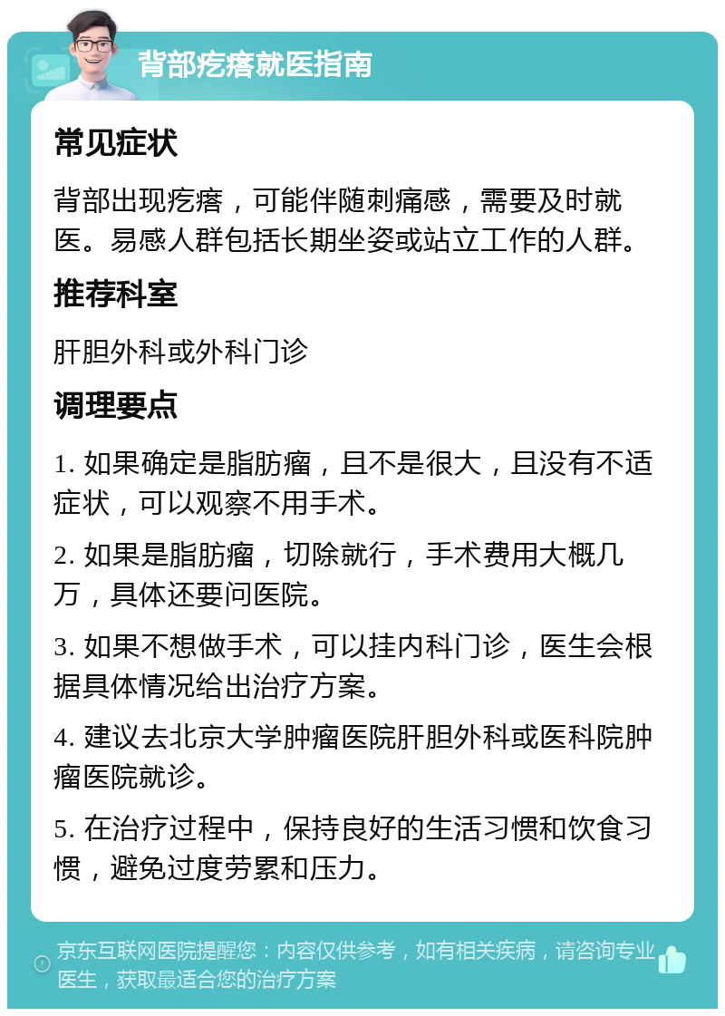 背部疙瘩就医指南 常见症状 背部出现疙瘩，可能伴随刺痛感，需要及时就医。易感人群包括长期坐姿或站立工作的人群。 推荐科室 肝胆外科或外科门诊 调理要点 1. 如果确定是脂肪瘤，且不是很大，且没有不适症状，可以观察不用手术。 2. 如果是脂肪瘤，切除就行，手术费用大概几万，具体还要问医院。 3. 如果不想做手术，可以挂内科门诊，医生会根据具体情况给出治疗方案。 4. 建议去北京大学肿瘤医院肝胆外科或医科院肿瘤医院就诊。 5. 在治疗过程中，保持良好的生活习惯和饮食习惯，避免过度劳累和压力。