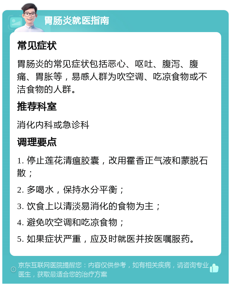 胃肠炎就医指南 常见症状 胃肠炎的常见症状包括恶心、呕吐、腹泻、腹痛、胃胀等，易感人群为吹空调、吃凉食物或不洁食物的人群。 推荐科室 消化内科或急诊科 调理要点 1. 停止莲花清瘟胶囊，改用霍香正气液和蒙脱石散； 2. 多喝水，保持水分平衡； 3. 饮食上以清淡易消化的食物为主； 4. 避免吹空调和吃凉食物； 5. 如果症状严重，应及时就医并按医嘱服药。