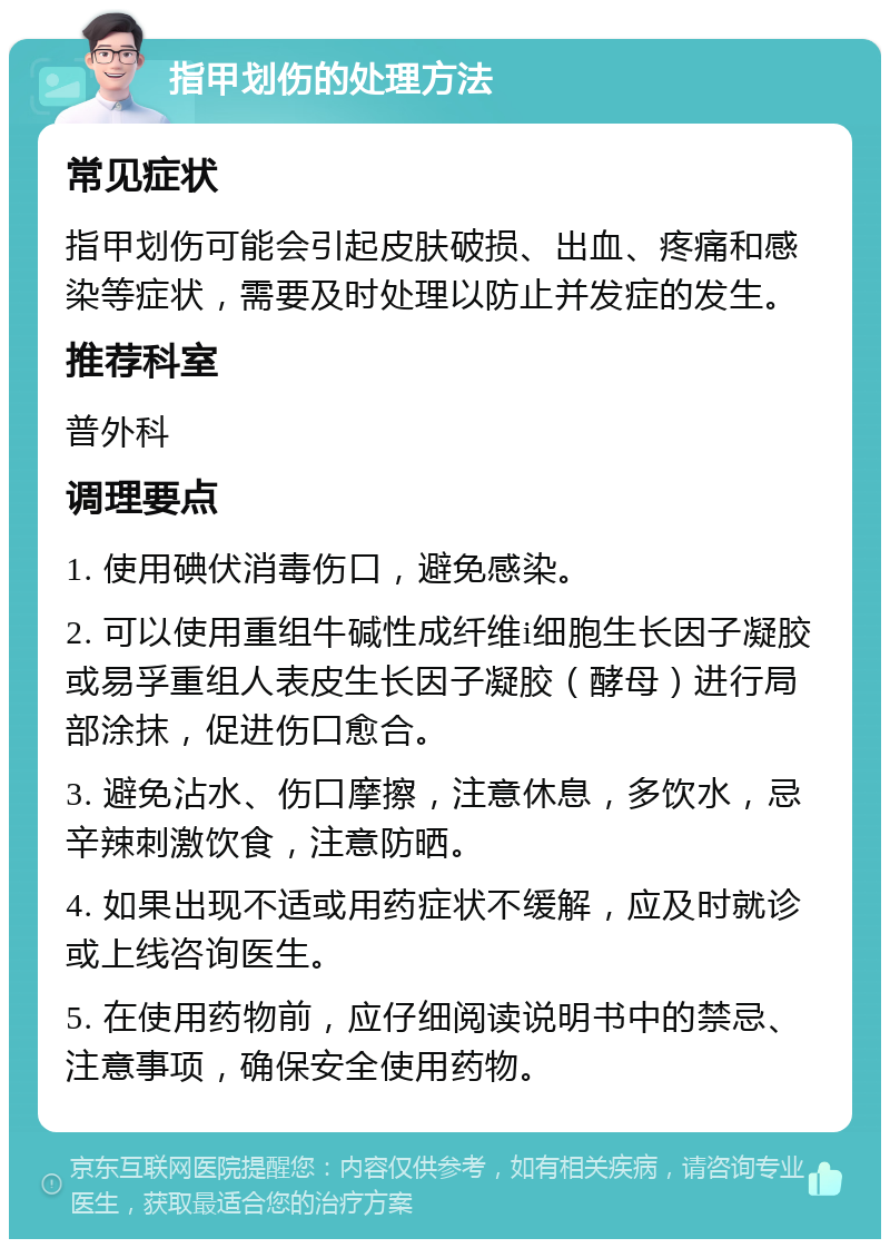 指甲划伤的处理方法 常见症状 指甲划伤可能会引起皮肤破损、出血、疼痛和感染等症状，需要及时处理以防止并发症的发生。 推荐科室 普外科 调理要点 1. 使用碘伏消毒伤口，避免感染。 2. 可以使用重组牛碱性成纤维i细胞生长因子凝胶或易孚重组人表皮生长因子凝胶（酵母）进行局部涂抹，促进伤口愈合。 3. 避免沾水、伤口摩擦，注意休息，多饮水，忌辛辣刺激饮食，注意防晒。 4. 如果出现不适或用药症状不缓解，应及时就诊或上线咨询医生。 5. 在使用药物前，应仔细阅读说明书中的禁忌、注意事项，确保安全使用药物。