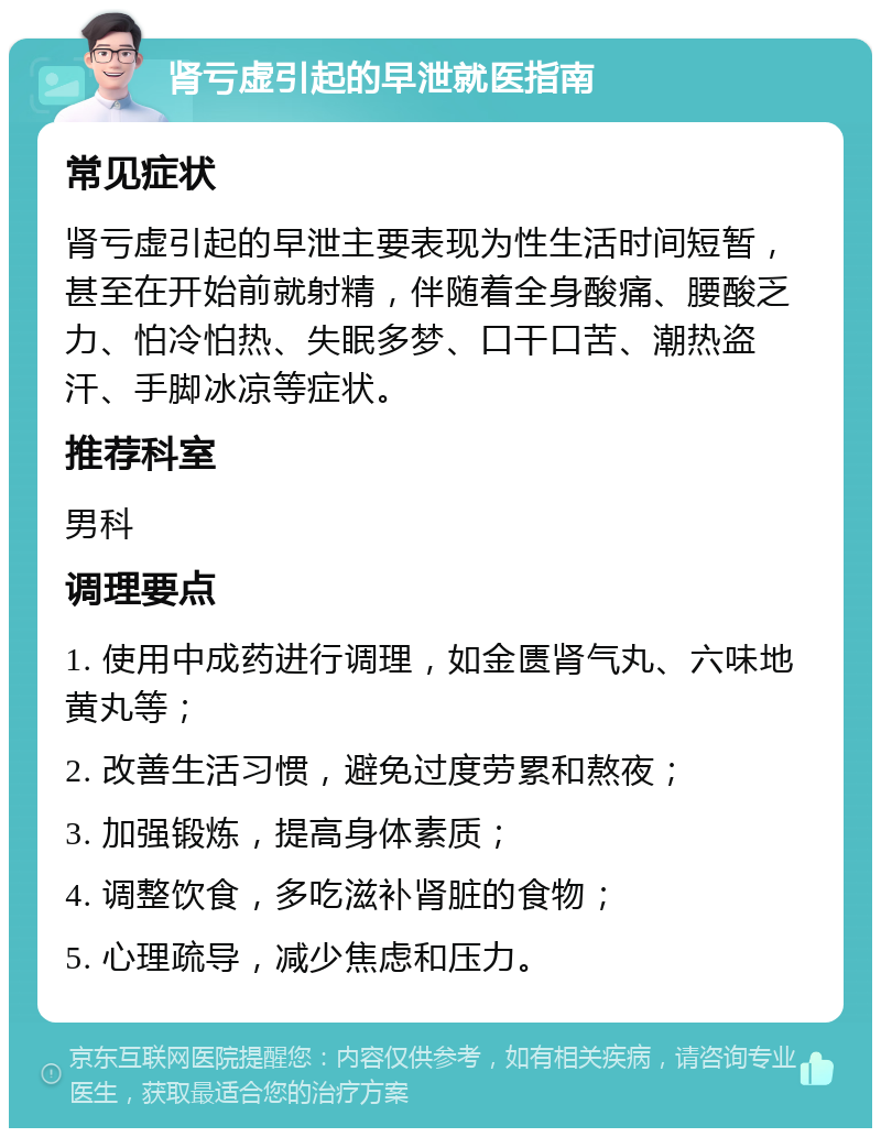 肾亏虚引起的早泄就医指南 常见症状 肾亏虚引起的早泄主要表现为性生活时间短暂，甚至在开始前就射精，伴随着全身酸痛、腰酸乏力、怕冷怕热、失眠多梦、口干口苦、潮热盗汗、手脚冰凉等症状。 推荐科室 男科 调理要点 1. 使用中成药进行调理，如金匮肾气丸、六味地黄丸等； 2. 改善生活习惯，避免过度劳累和熬夜； 3. 加强锻炼，提高身体素质； 4. 调整饮食，多吃滋补肾脏的食物； 5. 心理疏导，减少焦虑和压力。