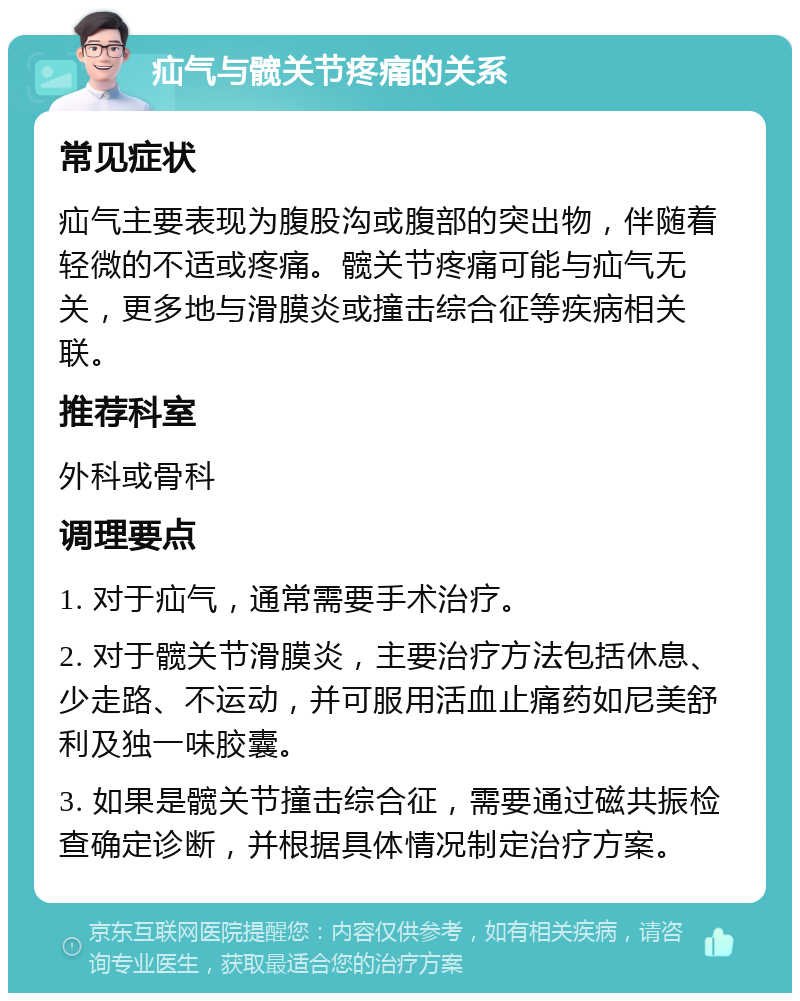 疝气与髋关节疼痛的关系 常见症状 疝气主要表现为腹股沟或腹部的突出物，伴随着轻微的不适或疼痛。髋关节疼痛可能与疝气无关，更多地与滑膜炎或撞击综合征等疾病相关联。 推荐科室 外科或骨科 调理要点 1. 对于疝气，通常需要手术治疗。 2. 对于髋关节滑膜炎，主要治疗方法包括休息、少走路、不运动，并可服用活血止痛药如尼美舒利及独一味胶囊。 3. 如果是髋关节撞击综合征，需要通过磁共振检查确定诊断，并根据具体情况制定治疗方案。