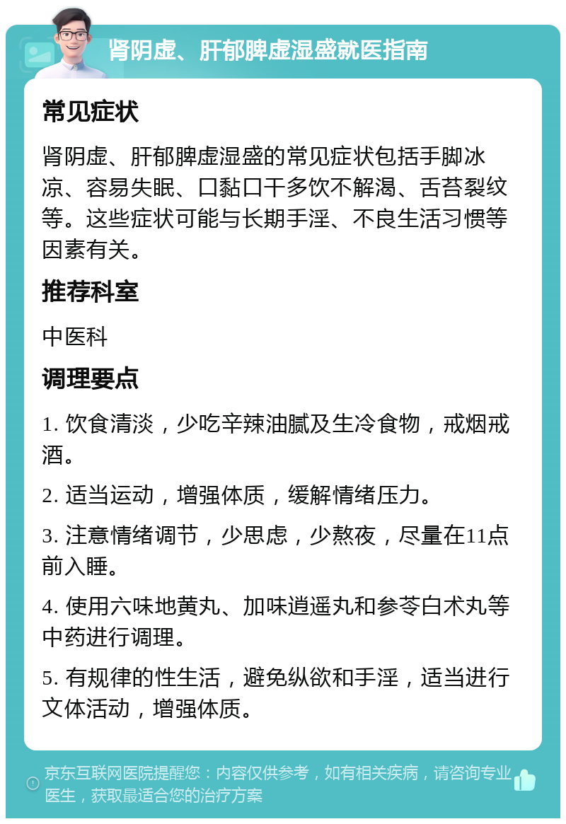 肾阴虚、肝郁脾虚湿盛就医指南 常见症状 肾阴虚、肝郁脾虚湿盛的常见症状包括手脚冰凉、容易失眠、口黏口干多饮不解渴、舌苔裂纹等。这些症状可能与长期手淫、不良生活习惯等因素有关。 推荐科室 中医科 调理要点 1. 饮食清淡，少吃辛辣油腻及生冷食物，戒烟戒酒。 2. 适当运动，增强体质，缓解情绪压力。 3. 注意情绪调节，少思虑，少熬夜，尽量在11点前入睡。 4. 使用六味地黄丸、加味逍遥丸和参苓白术丸等中药进行调理。 5. 有规律的性生活，避免纵欲和手淫，适当进行文体活动，增强体质。