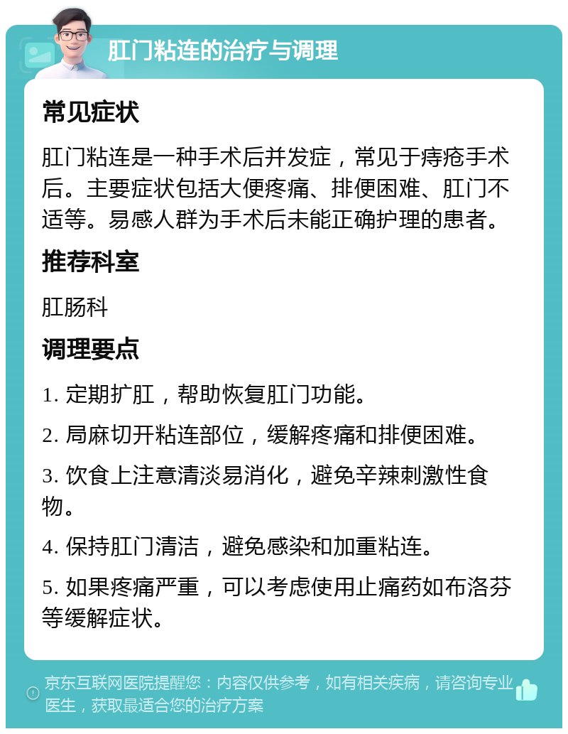 肛门粘连的治疗与调理 常见症状 肛门粘连是一种手术后并发症，常见于痔疮手术后。主要症状包括大便疼痛、排便困难、肛门不适等。易感人群为手术后未能正确护理的患者。 推荐科室 肛肠科 调理要点 1. 定期扩肛，帮助恢复肛门功能。 2. 局麻切开粘连部位，缓解疼痛和排便困难。 3. 饮食上注意清淡易消化，避免辛辣刺激性食物。 4. 保持肛门清洁，避免感染和加重粘连。 5. 如果疼痛严重，可以考虑使用止痛药如布洛芬等缓解症状。