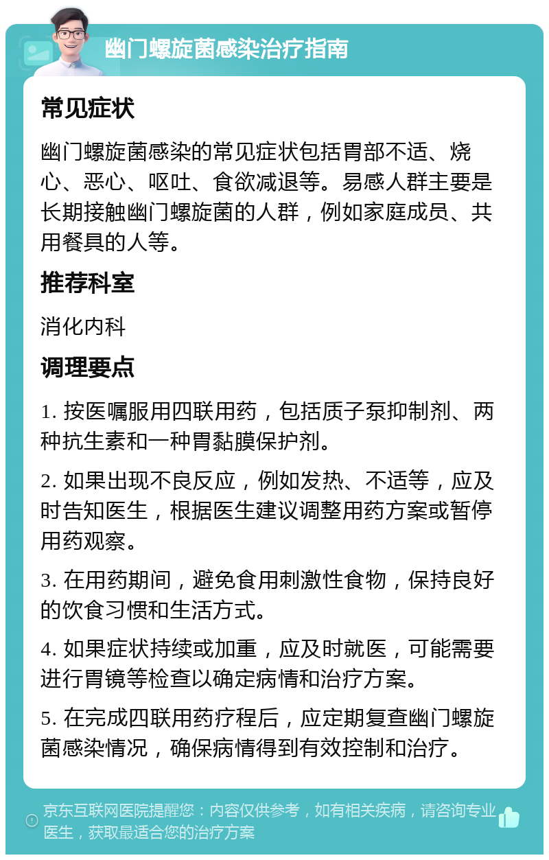 幽门螺旋菌感染治疗指南 常见症状 幽门螺旋菌感染的常见症状包括胃部不适、烧心、恶心、呕吐、食欲减退等。易感人群主要是长期接触幽门螺旋菌的人群，例如家庭成员、共用餐具的人等。 推荐科室 消化内科 调理要点 1. 按医嘱服用四联用药，包括质子泵抑制剂、两种抗生素和一种胃黏膜保护剂。 2. 如果出现不良反应，例如发热、不适等，应及时告知医生，根据医生建议调整用药方案或暂停用药观察。 3. 在用药期间，避免食用刺激性食物，保持良好的饮食习惯和生活方式。 4. 如果症状持续或加重，应及时就医，可能需要进行胃镜等检查以确定病情和治疗方案。 5. 在完成四联用药疗程后，应定期复查幽门螺旋菌感染情况，确保病情得到有效控制和治疗。