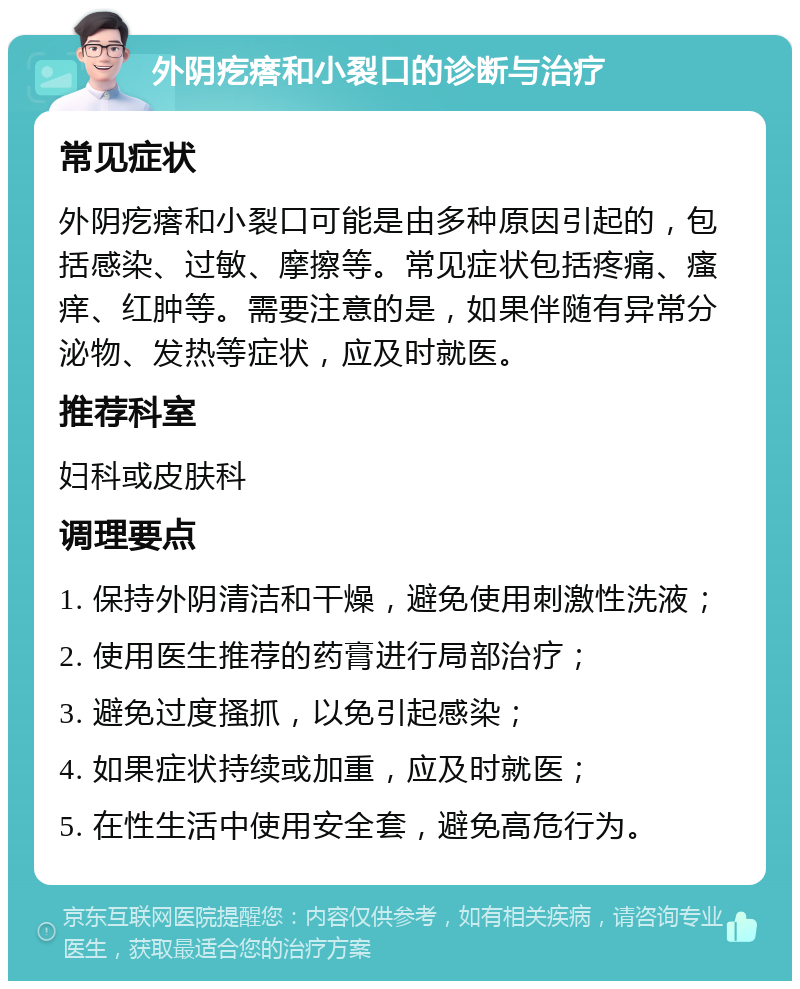 外阴疙瘩和小裂口的诊断与治疗 常见症状 外阴疙瘩和小裂口可能是由多种原因引起的，包括感染、过敏、摩擦等。常见症状包括疼痛、瘙痒、红肿等。需要注意的是，如果伴随有异常分泌物、发热等症状，应及时就医。 推荐科室 妇科或皮肤科 调理要点 1. 保持外阴清洁和干燥，避免使用刺激性洗液； 2. 使用医生推荐的药膏进行局部治疗； 3. 避免过度搔抓，以免引起感染； 4. 如果症状持续或加重，应及时就医； 5. 在性生活中使用安全套，避免高危行为。