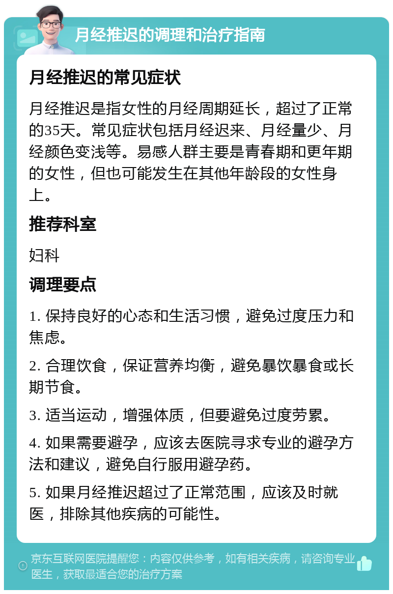 月经推迟的调理和治疗指南 月经推迟的常见症状 月经推迟是指女性的月经周期延长，超过了正常的35天。常见症状包括月经迟来、月经量少、月经颜色变浅等。易感人群主要是青春期和更年期的女性，但也可能发生在其他年龄段的女性身上。 推荐科室 妇科 调理要点 1. 保持良好的心态和生活习惯，避免过度压力和焦虑。 2. 合理饮食，保证营养均衡，避免暴饮暴食或长期节食。 3. 适当运动，增强体质，但要避免过度劳累。 4. 如果需要避孕，应该去医院寻求专业的避孕方法和建议，避免自行服用避孕药。 5. 如果月经推迟超过了正常范围，应该及时就医，排除其他疾病的可能性。