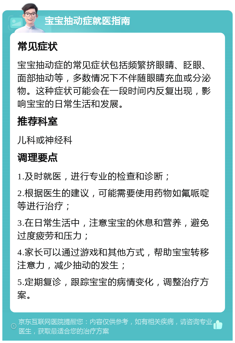 宝宝抽动症就医指南 常见症状 宝宝抽动症的常见症状包括频繁挤眼睛、眨眼、面部抽动等，多数情况下不伴随眼睛充血或分泌物。这种症状可能会在一段时间内反复出现，影响宝宝的日常生活和发展。 推荐科室 儿科或神经科 调理要点 1.及时就医，进行专业的检查和诊断； 2.根据医生的建议，可能需要使用药物如氟哌啶等进行治疗； 3.在日常生活中，注意宝宝的休息和营养，避免过度疲劳和压力； 4.家长可以通过游戏和其他方式，帮助宝宝转移注意力，减少抽动的发生； 5.定期复诊，跟踪宝宝的病情变化，调整治疗方案。