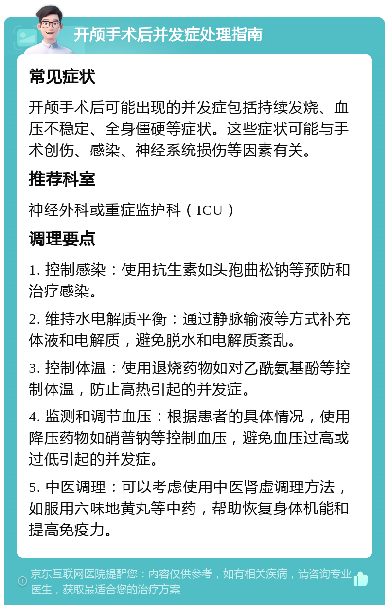 开颅手术后并发症处理指南 常见症状 开颅手术后可能出现的并发症包括持续发烧、血压不稳定、全身僵硬等症状。这些症状可能与手术创伤、感染、神经系统损伤等因素有关。 推荐科室 神经外科或重症监护科（ICU） 调理要点 1. 控制感染：使用抗生素如头孢曲松钠等预防和治疗感染。 2. 维持水电解质平衡：通过静脉输液等方式补充体液和电解质，避免脱水和电解质紊乱。 3. 控制体温：使用退烧药物如对乙酰氨基酚等控制体温，防止高热引起的并发症。 4. 监测和调节血压：根据患者的具体情况，使用降压药物如硝普钠等控制血压，避免血压过高或过低引起的并发症。 5. 中医调理：可以考虑使用中医肾虚调理方法，如服用六味地黄丸等中药，帮助恢复身体机能和提高免疫力。