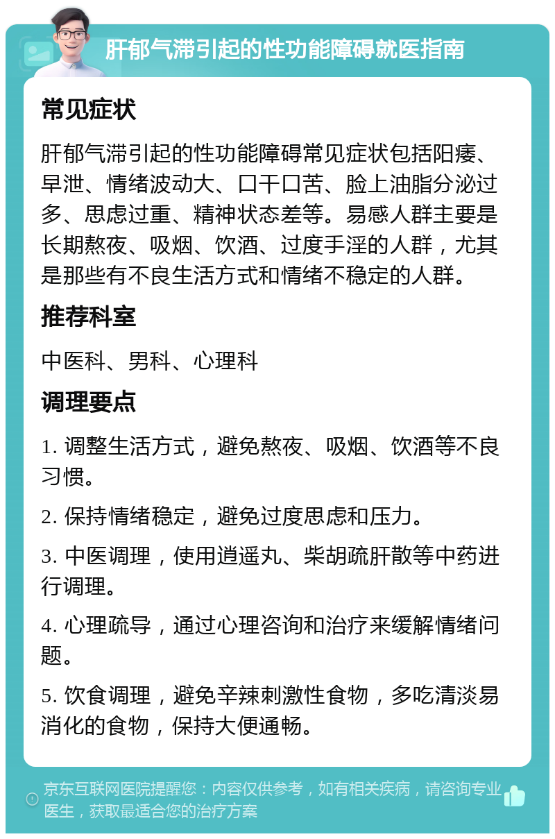 肝郁气滞引起的性功能障碍就医指南 常见症状 肝郁气滞引起的性功能障碍常见症状包括阳痿、早泄、情绪波动大、口干口苦、脸上油脂分泌过多、思虑过重、精神状态差等。易感人群主要是长期熬夜、吸烟、饮酒、过度手淫的人群，尤其是那些有不良生活方式和情绪不稳定的人群。 推荐科室 中医科、男科、心理科 调理要点 1. 调整生活方式，避免熬夜、吸烟、饮酒等不良习惯。 2. 保持情绪稳定，避免过度思虑和压力。 3. 中医调理，使用逍遥丸、柴胡疏肝散等中药进行调理。 4. 心理疏导，通过心理咨询和治疗来缓解情绪问题。 5. 饮食调理，避免辛辣刺激性食物，多吃清淡易消化的食物，保持大便通畅。