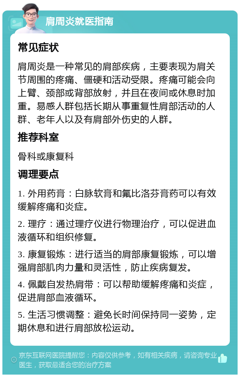 肩周炎就医指南 常见症状 肩周炎是一种常见的肩部疾病，主要表现为肩关节周围的疼痛、僵硬和活动受限。疼痛可能会向上臂、颈部或背部放射，并且在夜间或休息时加重。易感人群包括长期从事重复性肩部活动的人群、老年人以及有肩部外伤史的人群。 推荐科室 骨科或康复科 调理要点 1. 外用药膏：白脉软膏和氟比洛芬膏药可以有效缓解疼痛和炎症。 2. 理疗：通过理疗仪进行物理治疗，可以促进血液循环和组织修复。 3. 康复锻炼：进行适当的肩部康复锻炼，可以增强肩部肌肉力量和灵活性，防止疾病复发。 4. 佩戴自发热肩带：可以帮助缓解疼痛和炎症，促进肩部血液循环。 5. 生活习惯调整：避免长时间保持同一姿势，定期休息和进行肩部放松运动。