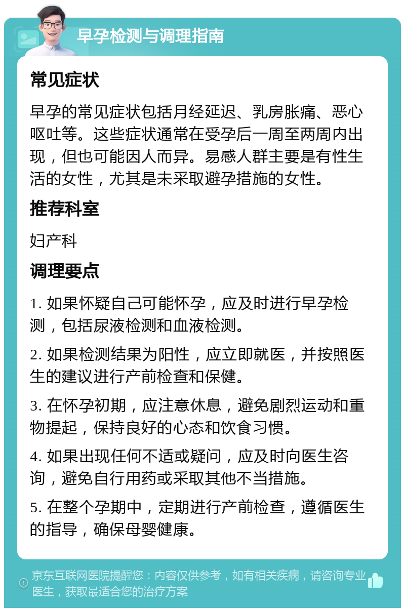 早孕检测与调理指南 常见症状 早孕的常见症状包括月经延迟、乳房胀痛、恶心呕吐等。这些症状通常在受孕后一周至两周内出现，但也可能因人而异。易感人群主要是有性生活的女性，尤其是未采取避孕措施的女性。 推荐科室 妇产科 调理要点 1. 如果怀疑自己可能怀孕，应及时进行早孕检测，包括尿液检测和血液检测。 2. 如果检测结果为阳性，应立即就医，并按照医生的建议进行产前检查和保健。 3. 在怀孕初期，应注意休息，避免剧烈运动和重物提起，保持良好的心态和饮食习惯。 4. 如果出现任何不适或疑问，应及时向医生咨询，避免自行用药或采取其他不当措施。 5. 在整个孕期中，定期进行产前检查，遵循医生的指导，确保母婴健康。