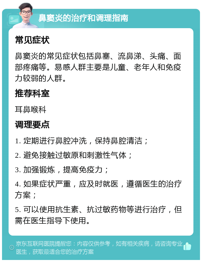 鼻窦炎的治疗和调理指南 常见症状 鼻窦炎的常见症状包括鼻塞、流鼻涕、头痛、面部疼痛等。易感人群主要是儿童、老年人和免疫力较弱的人群。 推荐科室 耳鼻喉科 调理要点 1. 定期进行鼻腔冲洗，保持鼻腔清洁； 2. 避免接触过敏原和刺激性气体； 3. 加强锻炼，提高免疫力； 4. 如果症状严重，应及时就医，遵循医生的治疗方案； 5. 可以使用抗生素、抗过敏药物等进行治疗，但需在医生指导下使用。