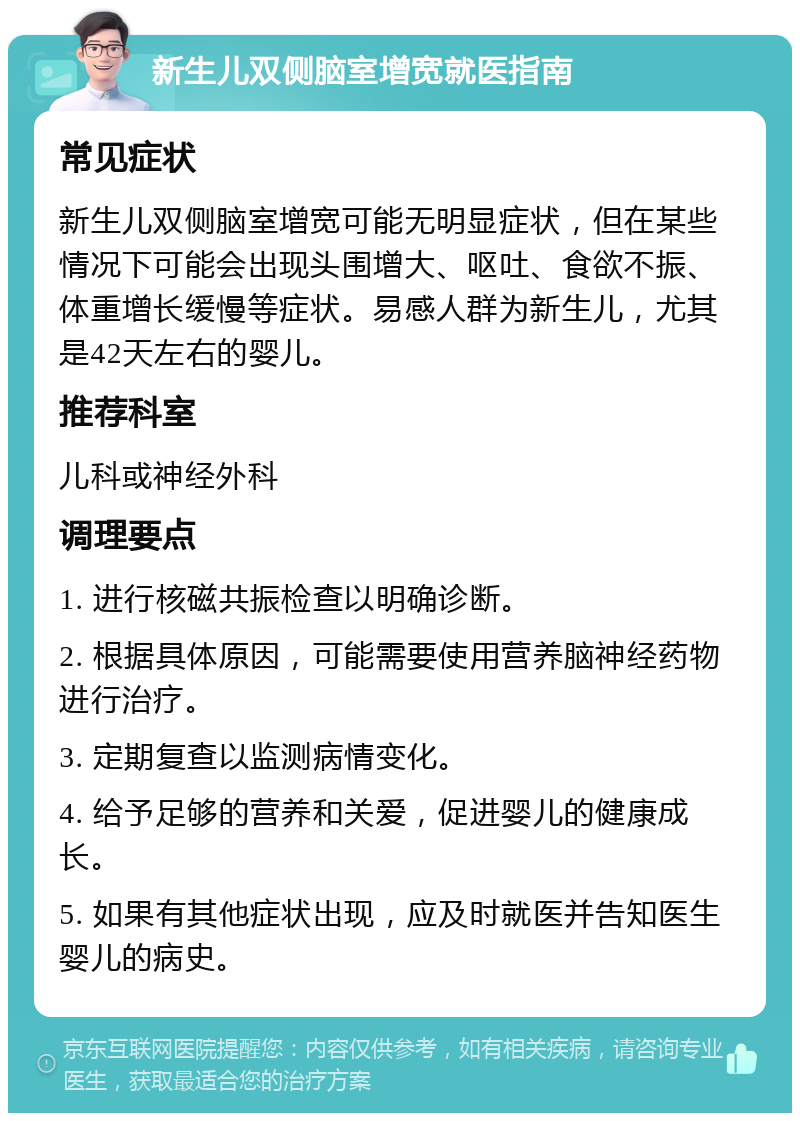 新生儿双侧脑室增宽就医指南 常见症状 新生儿双侧脑室增宽可能无明显症状，但在某些情况下可能会出现头围增大、呕吐、食欲不振、体重增长缓慢等症状。易感人群为新生儿，尤其是42天左右的婴儿。 推荐科室 儿科或神经外科 调理要点 1. 进行核磁共振检查以明确诊断。 2. 根据具体原因，可能需要使用营养脑神经药物进行治疗。 3. 定期复查以监测病情变化。 4. 给予足够的营养和关爱，促进婴儿的健康成长。 5. 如果有其他症状出现，应及时就医并告知医生婴儿的病史。