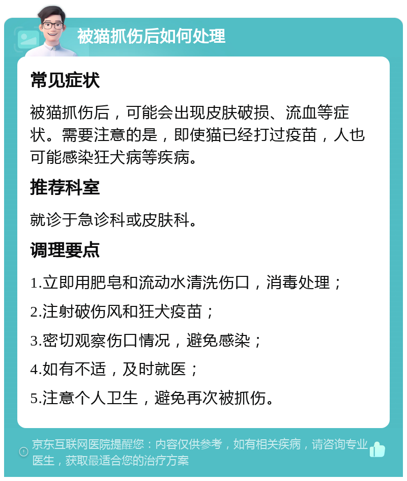 被猫抓伤后如何处理 常见症状 被猫抓伤后，可能会出现皮肤破损、流血等症状。需要注意的是，即使猫已经打过疫苗，人也可能感染狂犬病等疾病。 推荐科室 就诊于急诊科或皮肤科。 调理要点 1.立即用肥皂和流动水清洗伤口，消毒处理； 2.注射破伤风和狂犬疫苗； 3.密切观察伤口情况，避免感染； 4.如有不适，及时就医； 5.注意个人卫生，避免再次被抓伤。