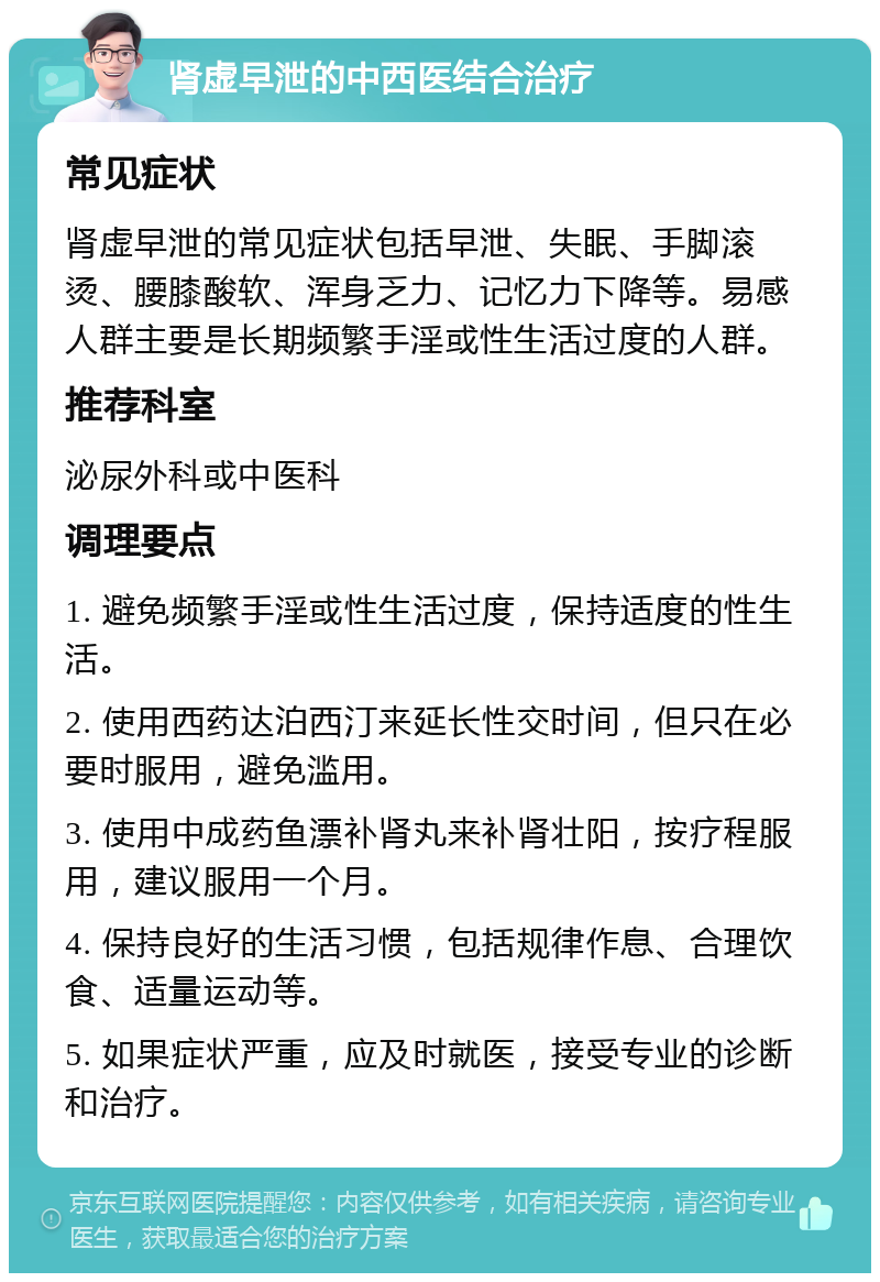 肾虚早泄的中西医结合治疗 常见症状 肾虚早泄的常见症状包括早泄、失眠、手脚滚烫、腰膝酸软、浑身乏力、记忆力下降等。易感人群主要是长期频繁手淫或性生活过度的人群。 推荐科室 泌尿外科或中医科 调理要点 1. 避免频繁手淫或性生活过度，保持适度的性生活。 2. 使用西药达泊西汀来延长性交时间，但只在必要时服用，避免滥用。 3. 使用中成药鱼漂补肾丸来补肾壮阳，按疗程服用，建议服用一个月。 4. 保持良好的生活习惯，包括规律作息、合理饮食、适量运动等。 5. 如果症状严重，应及时就医，接受专业的诊断和治疗。