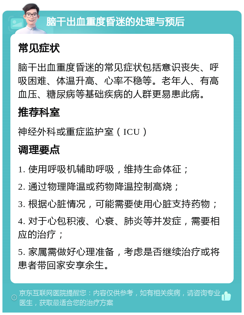 脑干出血重度昏迷的处理与预后 常见症状 脑干出血重度昏迷的常见症状包括意识丧失、呼吸困难、体温升高、心率不稳等。老年人、有高血压、糖尿病等基础疾病的人群更易患此病。 推荐科室 神经外科或重症监护室（ICU） 调理要点 1. 使用呼吸机辅助呼吸，维持生命体征； 2. 通过物理降温或药物降温控制高烧； 3. 根据心脏情况，可能需要使用心脏支持药物； 4. 对于心包积液、心衰、肺炎等并发症，需要相应的治疗； 5. 家属需做好心理准备，考虑是否继续治疗或将患者带回家安享余生。