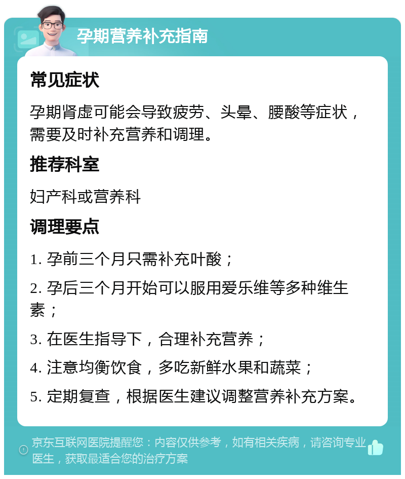 孕期营养补充指南 常见症状 孕期肾虚可能会导致疲劳、头晕、腰酸等症状，需要及时补充营养和调理。 推荐科室 妇产科或营养科 调理要点 1. 孕前三个月只需补充叶酸； 2. 孕后三个月开始可以服用爱乐维等多种维生素； 3. 在医生指导下，合理补充营养； 4. 注意均衡饮食，多吃新鲜水果和蔬菜； 5. 定期复查，根据医生建议调整营养补充方案。