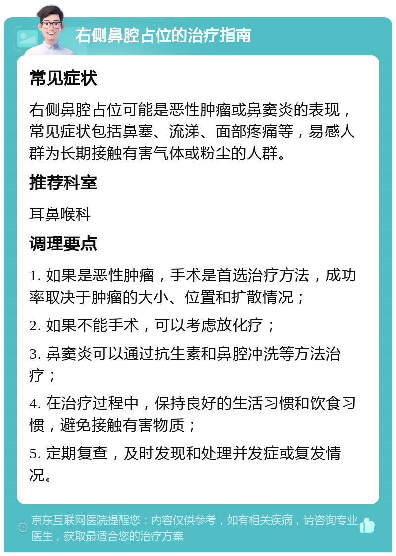 右侧鼻腔占位的治疗指南 常见症状 右侧鼻腔占位可能是恶性肿瘤或鼻窦炎的表现，常见症状包括鼻塞、流涕、面部疼痛等，易感人群为长期接触有害气体或粉尘的人群。 推荐科室 耳鼻喉科 调理要点 1. 如果是恶性肿瘤，手术是首选治疗方法，成功率取决于肿瘤的大小、位置和扩散情况； 2. 如果不能手术，可以考虑放化疗； 3. 鼻窦炎可以通过抗生素和鼻腔冲洗等方法治疗； 4. 在治疗过程中，保持良好的生活习惯和饮食习惯，避免接触有害物质； 5. 定期复查，及时发现和处理并发症或复发情况。