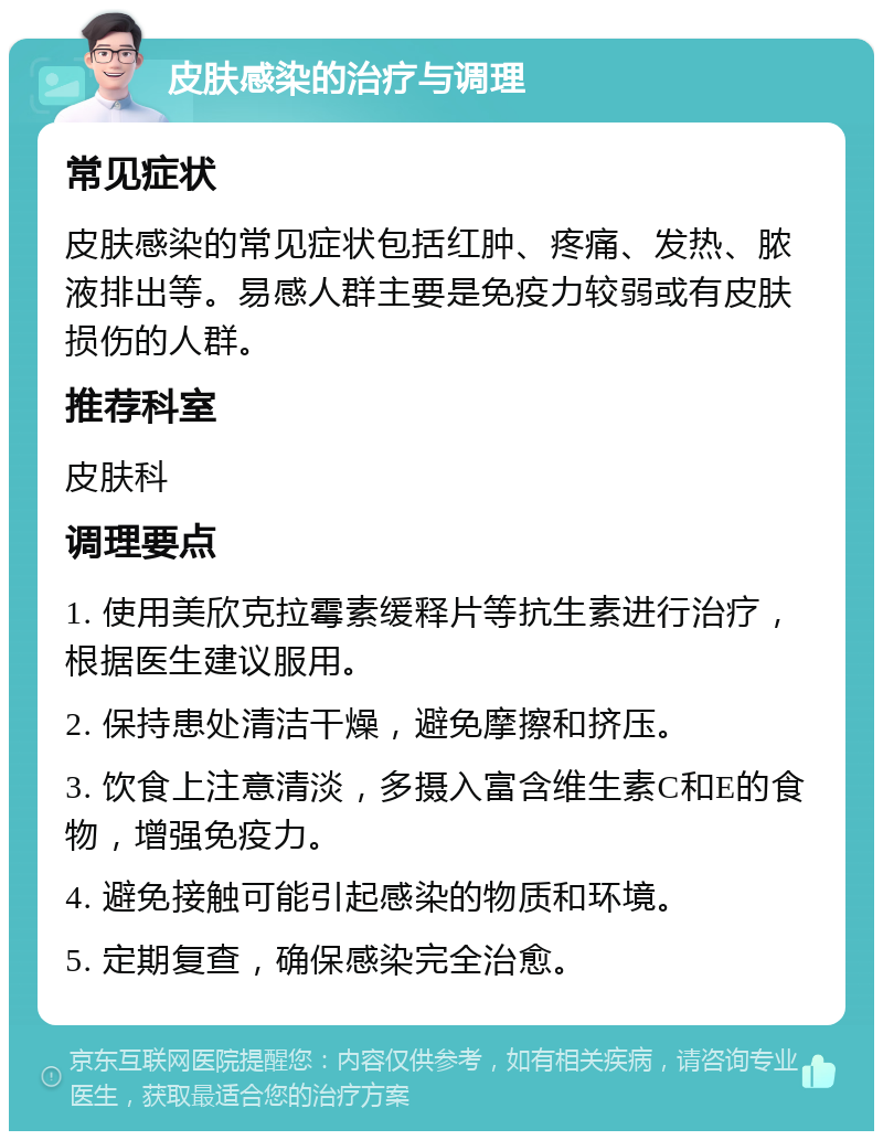 皮肤感染的治疗与调理 常见症状 皮肤感染的常见症状包括红肿、疼痛、发热、脓液排出等。易感人群主要是免疫力较弱或有皮肤损伤的人群。 推荐科室 皮肤科 调理要点 1. 使用美欣克拉霉素缓释片等抗生素进行治疗，根据医生建议服用。 2. 保持患处清洁干燥，避免摩擦和挤压。 3. 饮食上注意清淡，多摄入富含维生素C和E的食物，增强免疫力。 4. 避免接触可能引起感染的物质和环境。 5. 定期复查，确保感染完全治愈。