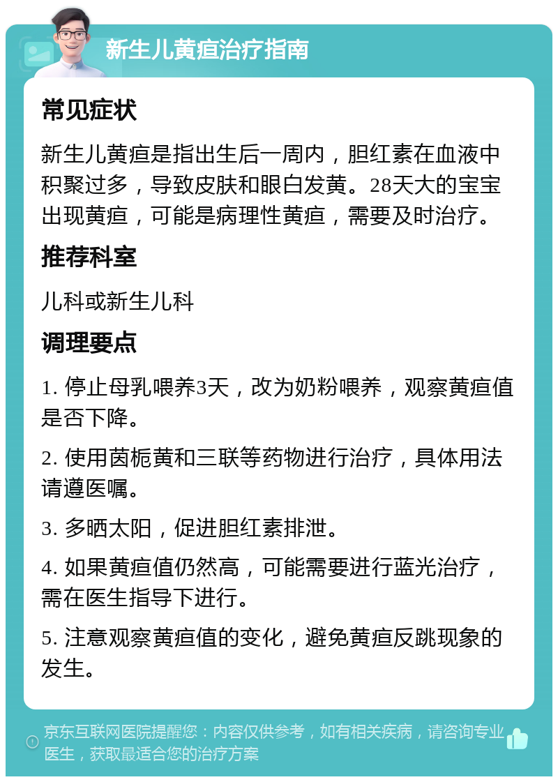 新生儿黄疸治疗指南 常见症状 新生儿黄疸是指出生后一周内，胆红素在血液中积聚过多，导致皮肤和眼白发黄。28天大的宝宝出现黄疸，可能是病理性黄疸，需要及时治疗。 推荐科室 儿科或新生儿科 调理要点 1. 停止母乳喂养3天，改为奶粉喂养，观察黄疸值是否下降。 2. 使用茵栀黄和三联等药物进行治疗，具体用法请遵医嘱。 3. 多晒太阳，促进胆红素排泄。 4. 如果黄疸值仍然高，可能需要进行蓝光治疗，需在医生指导下进行。 5. 注意观察黄疸值的变化，避免黄疸反跳现象的发生。