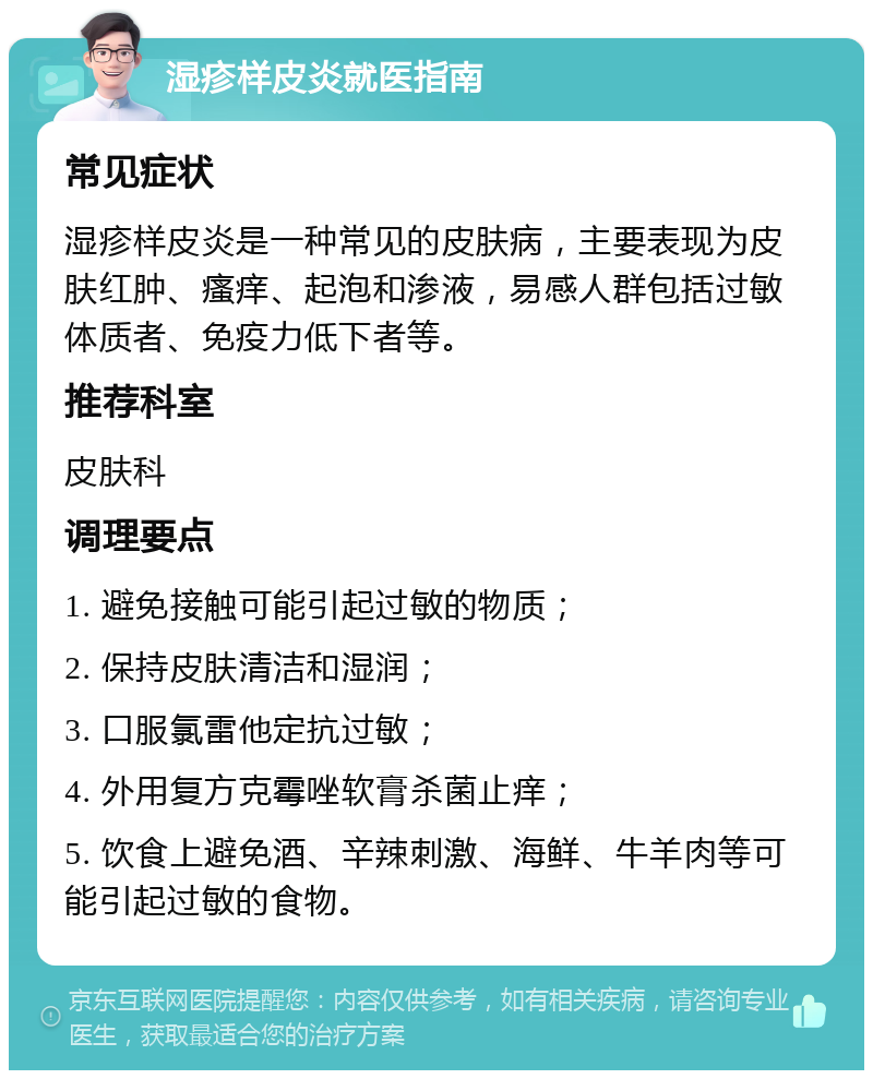 湿疹样皮炎就医指南 常见症状 湿疹样皮炎是一种常见的皮肤病，主要表现为皮肤红肿、瘙痒、起泡和渗液，易感人群包括过敏体质者、免疫力低下者等。 推荐科室 皮肤科 调理要点 1. 避免接触可能引起过敏的物质； 2. 保持皮肤清洁和湿润； 3. 口服氯雷他定抗过敏； 4. 外用复方克霉唑软膏杀菌止痒； 5. 饮食上避免酒、辛辣刺激、海鲜、牛羊肉等可能引起过敏的食物。