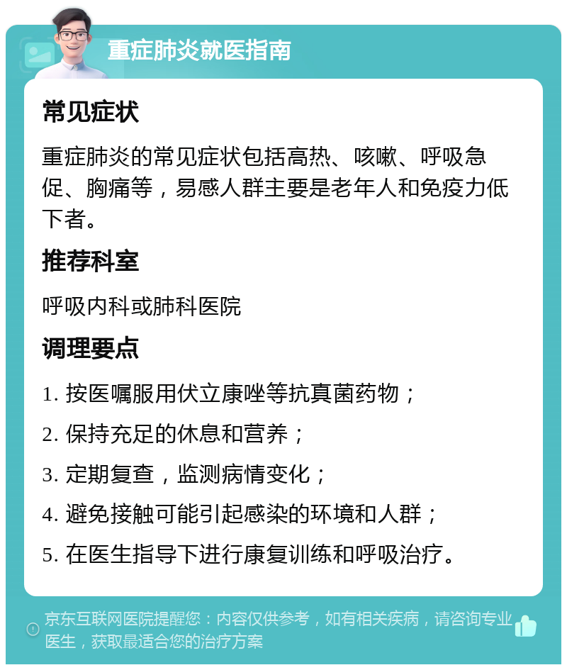 重症肺炎就医指南 常见症状 重症肺炎的常见症状包括高热、咳嗽、呼吸急促、胸痛等，易感人群主要是老年人和免疫力低下者。 推荐科室 呼吸内科或肺科医院 调理要点 1. 按医嘱服用伏立康唑等抗真菌药物； 2. 保持充足的休息和营养； 3. 定期复查，监测病情变化； 4. 避免接触可能引起感染的环境和人群； 5. 在医生指导下进行康复训练和呼吸治疗。