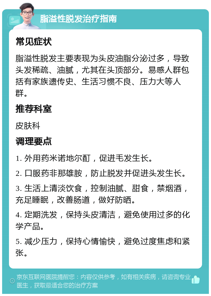 脂溢性脱发治疗指南 常见症状 脂溢性脱发主要表现为头皮油脂分泌过多，导致头发稀疏、油腻，尤其在头顶部分。易感人群包括有家族遗传史、生活习惯不良、压力大等人群。 推荐科室 皮肤科 调理要点 1. 外用药米诺地尔酊，促进毛发生长。 2. 口服药非那雄胺，防止脱发并促进头发生长。 3. 生活上清淡饮食，控制油腻、甜食，禁烟酒，充足睡眠，改善肠道，做好防晒。 4. 定期洗发，保持头皮清洁，避免使用过多的化学产品。 5. 减少压力，保持心情愉快，避免过度焦虑和紧张。