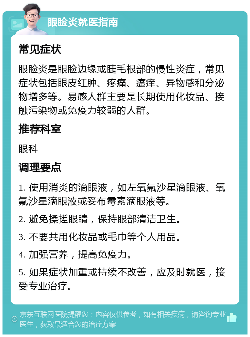 眼睑炎就医指南 常见症状 眼睑炎是眼睑边缘或睫毛根部的慢性炎症，常见症状包括眼皮红肿、疼痛、瘙痒、异物感和分泌物增多等。易感人群主要是长期使用化妆品、接触污染物或免疫力较弱的人群。 推荐科室 眼科 调理要点 1. 使用消炎的滴眼液，如左氧氟沙星滴眼液、氧氟沙星滴眼液或妥布霉素滴眼液等。 2. 避免揉搓眼睛，保持眼部清洁卫生。 3. 不要共用化妆品或毛巾等个人用品。 4. 加强营养，提高免疫力。 5. 如果症状加重或持续不改善，应及时就医，接受专业治疗。