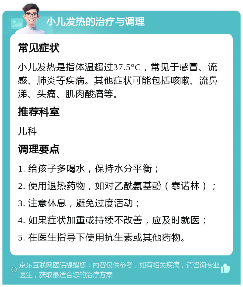 小儿发热的治疗与调理 常见症状 小儿发热是指体温超过37.5°C，常见于感冒、流感、肺炎等疾病。其他症状可能包括咳嗽、流鼻涕、头痛、肌肉酸痛等。 推荐科室 儿科 调理要点 1. 给孩子多喝水，保持水分平衡； 2. 使用退热药物，如对乙酰氨基酚（泰诺林）； 3. 注意休息，避免过度活动； 4. 如果症状加重或持续不改善，应及时就医； 5. 在医生指导下使用抗生素或其他药物。