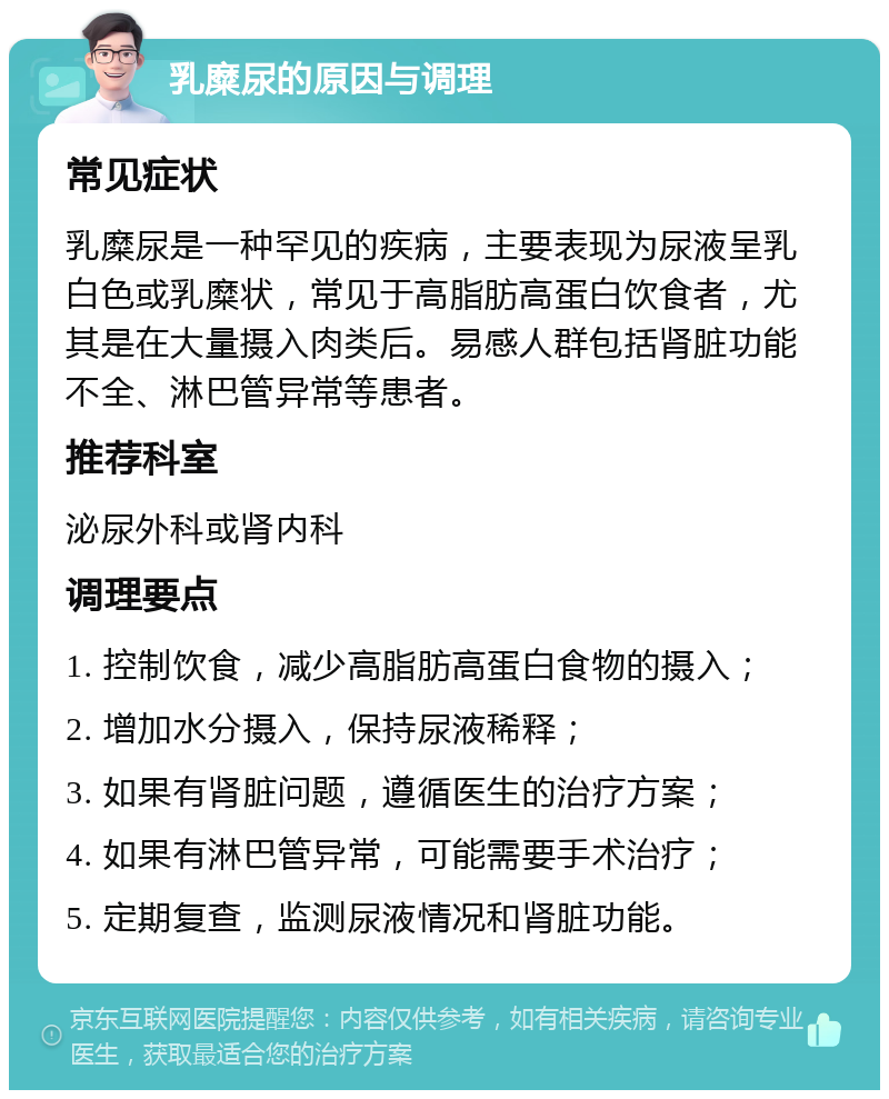 乳糜尿的原因与调理 常见症状 乳糜尿是一种罕见的疾病，主要表现为尿液呈乳白色或乳糜状，常见于高脂肪高蛋白饮食者，尤其是在大量摄入肉类后。易感人群包括肾脏功能不全、淋巴管异常等患者。 推荐科室 泌尿外科或肾内科 调理要点 1. 控制饮食，减少高脂肪高蛋白食物的摄入； 2. 增加水分摄入，保持尿液稀释； 3. 如果有肾脏问题，遵循医生的治疗方案； 4. 如果有淋巴管异常，可能需要手术治疗； 5. 定期复查，监测尿液情况和肾脏功能。