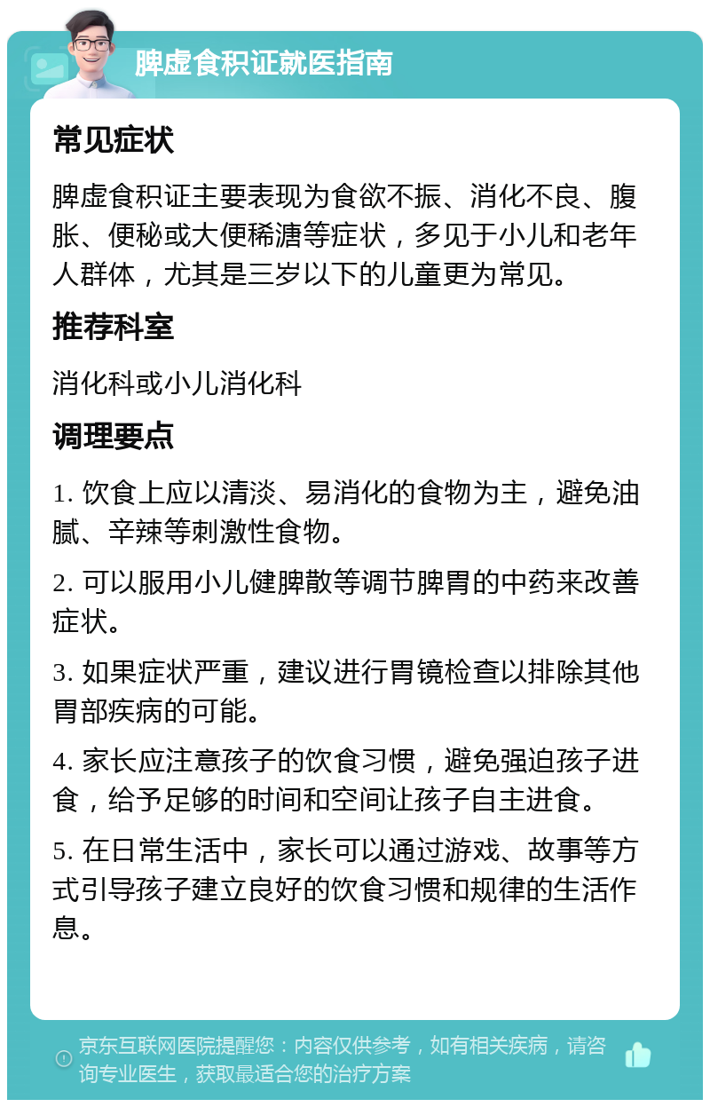 脾虚食积证就医指南 常见症状 脾虚食积证主要表现为食欲不振、消化不良、腹胀、便秘或大便稀溏等症状，多见于小儿和老年人群体，尤其是三岁以下的儿童更为常见。 推荐科室 消化科或小儿消化科 调理要点 1. 饮食上应以清淡、易消化的食物为主，避免油腻、辛辣等刺激性食物。 2. 可以服用小儿健脾散等调节脾胃的中药来改善症状。 3. 如果症状严重，建议进行胃镜检查以排除其他胃部疾病的可能。 4. 家长应注意孩子的饮食习惯，避免强迫孩子进食，给予足够的时间和空间让孩子自主进食。 5. 在日常生活中，家长可以通过游戏、故事等方式引导孩子建立良好的饮食习惯和规律的生活作息。