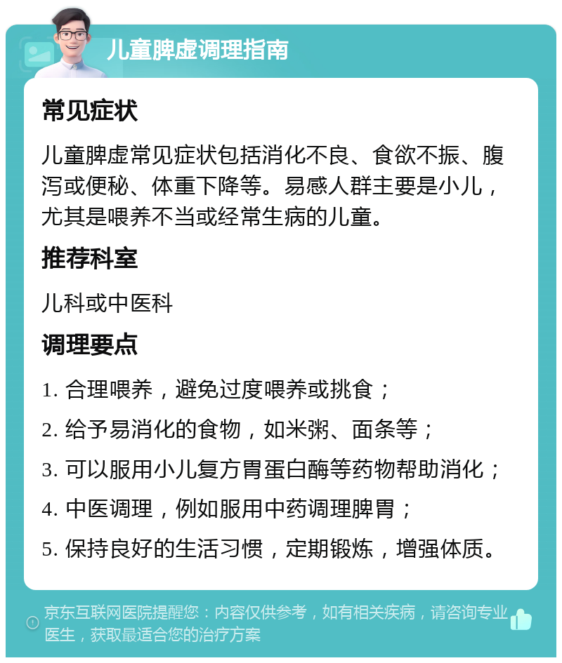 儿童脾虚调理指南 常见症状 儿童脾虚常见症状包括消化不良、食欲不振、腹泻或便秘、体重下降等。易感人群主要是小儿，尤其是喂养不当或经常生病的儿童。 推荐科室 儿科或中医科 调理要点 1. 合理喂养，避免过度喂养或挑食； 2. 给予易消化的食物，如米粥、面条等； 3. 可以服用小儿复方胃蛋白酶等药物帮助消化； 4. 中医调理，例如服用中药调理脾胃； 5. 保持良好的生活习惯，定期锻炼，增强体质。