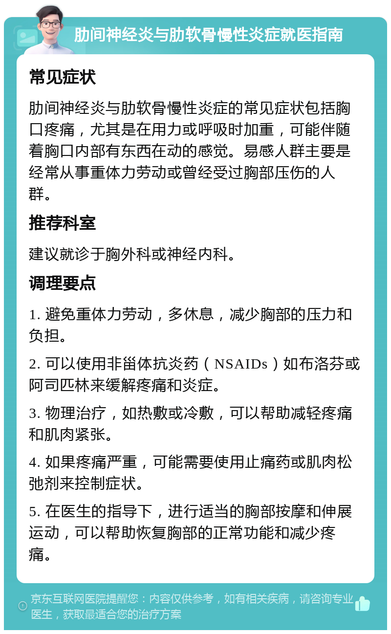 肋间神经炎与肋软骨慢性炎症就医指南 常见症状 肋间神经炎与肋软骨慢性炎症的常见症状包括胸口疼痛，尤其是在用力或呼吸时加重，可能伴随着胸口内部有东西在动的感觉。易感人群主要是经常从事重体力劳动或曾经受过胸部压伤的人群。 推荐科室 建议就诊于胸外科或神经内科。 调理要点 1. 避免重体力劳动，多休息，减少胸部的压力和负担。 2. 可以使用非甾体抗炎药（NSAIDs）如布洛芬或阿司匹林来缓解疼痛和炎症。 3. 物理治疗，如热敷或冷敷，可以帮助减轻疼痛和肌肉紧张。 4. 如果疼痛严重，可能需要使用止痛药或肌肉松弛剂来控制症状。 5. 在医生的指导下，进行适当的胸部按摩和伸展运动，可以帮助恢复胸部的正常功能和减少疼痛。