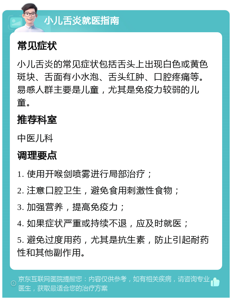 小儿舌炎就医指南 常见症状 小儿舌炎的常见症状包括舌头上出现白色或黄色斑块、舌面有小水泡、舌头红肿、口腔疼痛等。易感人群主要是儿童，尤其是免疫力较弱的儿童。 推荐科室 中医儿科 调理要点 1. 使用开喉剑喷雾进行局部治疗； 2. 注意口腔卫生，避免食用刺激性食物； 3. 加强营养，提高免疫力； 4. 如果症状严重或持续不退，应及时就医； 5. 避免过度用药，尤其是抗生素，防止引起耐药性和其他副作用。