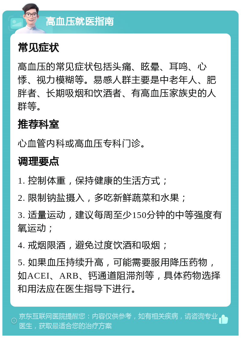 高血压就医指南 常见症状 高血压的常见症状包括头痛、眩晕、耳鸣、心悸、视力模糊等。易感人群主要是中老年人、肥胖者、长期吸烟和饮酒者、有高血压家族史的人群等。 推荐科室 心血管内科或高血压专科门诊。 调理要点 1. 控制体重，保持健康的生活方式； 2. 限制钠盐摄入，多吃新鲜蔬菜和水果； 3. 适量运动，建议每周至少150分钟的中等强度有氧运动； 4. 戒烟限酒，避免过度饮酒和吸烟； 5. 如果血压持续升高，可能需要服用降压药物，如ACEI、ARB、钙通道阻滞剂等，具体药物选择和用法应在医生指导下进行。