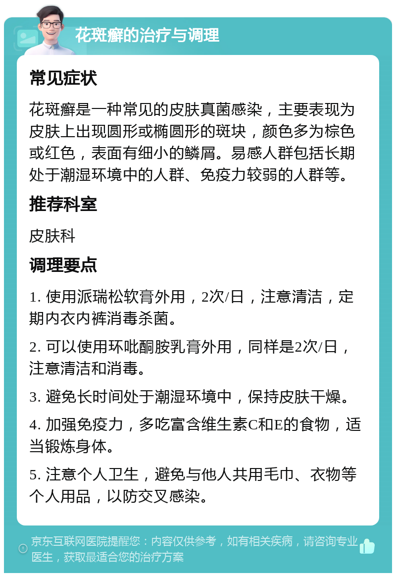 花斑癣的治疗与调理 常见症状 花斑癣是一种常见的皮肤真菌感染，主要表现为皮肤上出现圆形或椭圆形的斑块，颜色多为棕色或红色，表面有细小的鳞屑。易感人群包括长期处于潮湿环境中的人群、免疫力较弱的人群等。 推荐科室 皮肤科 调理要点 1. 使用派瑞松软膏外用，2次/日，注意清洁，定期内衣内裤消毒杀菌。 2. 可以使用环吡酮胺乳膏外用，同样是2次/日，注意清洁和消毒。 3. 避免长时间处于潮湿环境中，保持皮肤干燥。 4. 加强免疫力，多吃富含维生素C和E的食物，适当锻炼身体。 5. 注意个人卫生，避免与他人共用毛巾、衣物等个人用品，以防交叉感染。