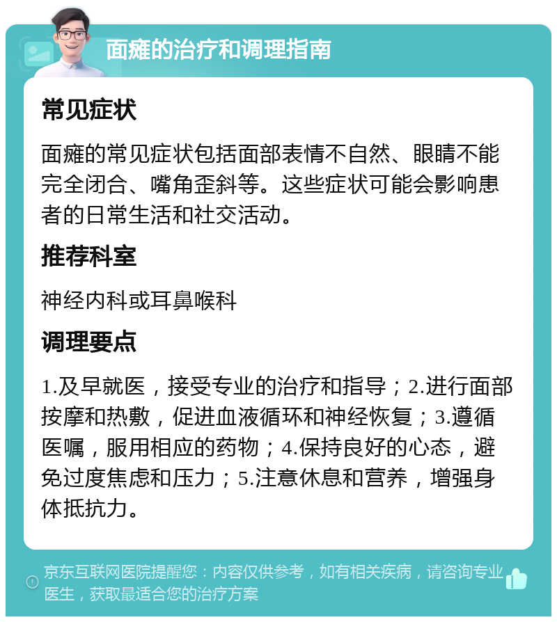 面瘫的治疗和调理指南 常见症状 面瘫的常见症状包括面部表情不自然、眼睛不能完全闭合、嘴角歪斜等。这些症状可能会影响患者的日常生活和社交活动。 推荐科室 神经内科或耳鼻喉科 调理要点 1.及早就医，接受专业的治疗和指导；2.进行面部按摩和热敷，促进血液循环和神经恢复；3.遵循医嘱，服用相应的药物；4.保持良好的心态，避免过度焦虑和压力；5.注意休息和营养，增强身体抵抗力。