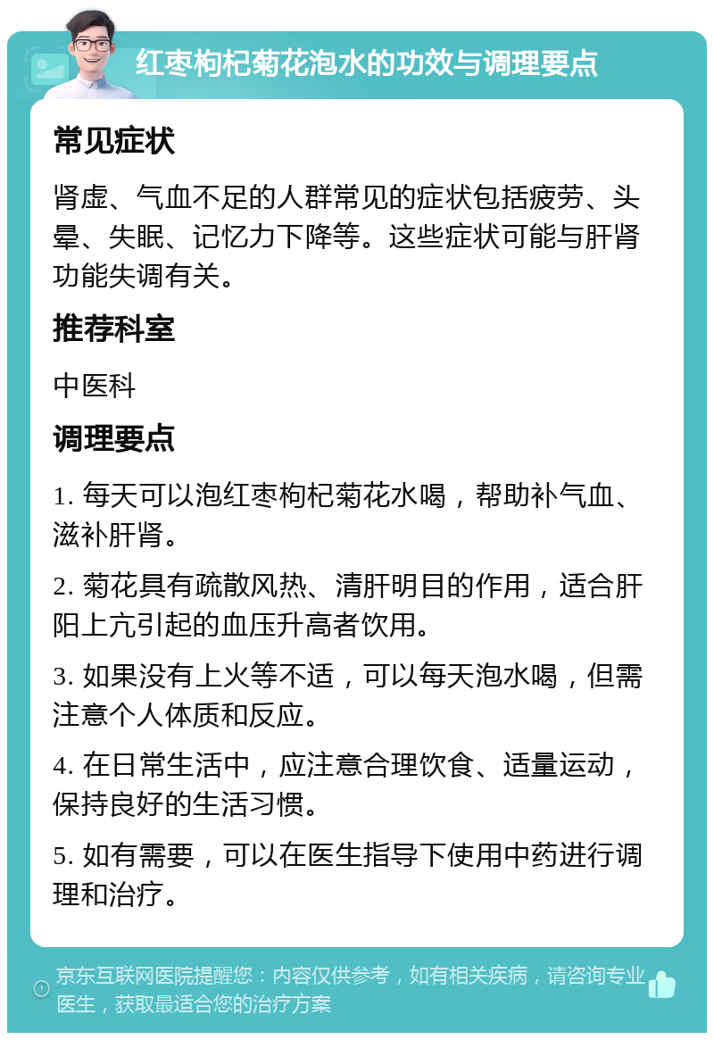 红枣枸杞菊花泡水的功效与调理要点 常见症状 肾虚、气血不足的人群常见的症状包括疲劳、头晕、失眠、记忆力下降等。这些症状可能与肝肾功能失调有关。 推荐科室 中医科 调理要点 1. 每天可以泡红枣枸杞菊花水喝，帮助补气血、滋补肝肾。 2. 菊花具有疏散风热、清肝明目的作用，适合肝阳上亢引起的血压升高者饮用。 3. 如果没有上火等不适，可以每天泡水喝，但需注意个人体质和反应。 4. 在日常生活中，应注意合理饮食、适量运动，保持良好的生活习惯。 5. 如有需要，可以在医生指导下使用中药进行调理和治疗。