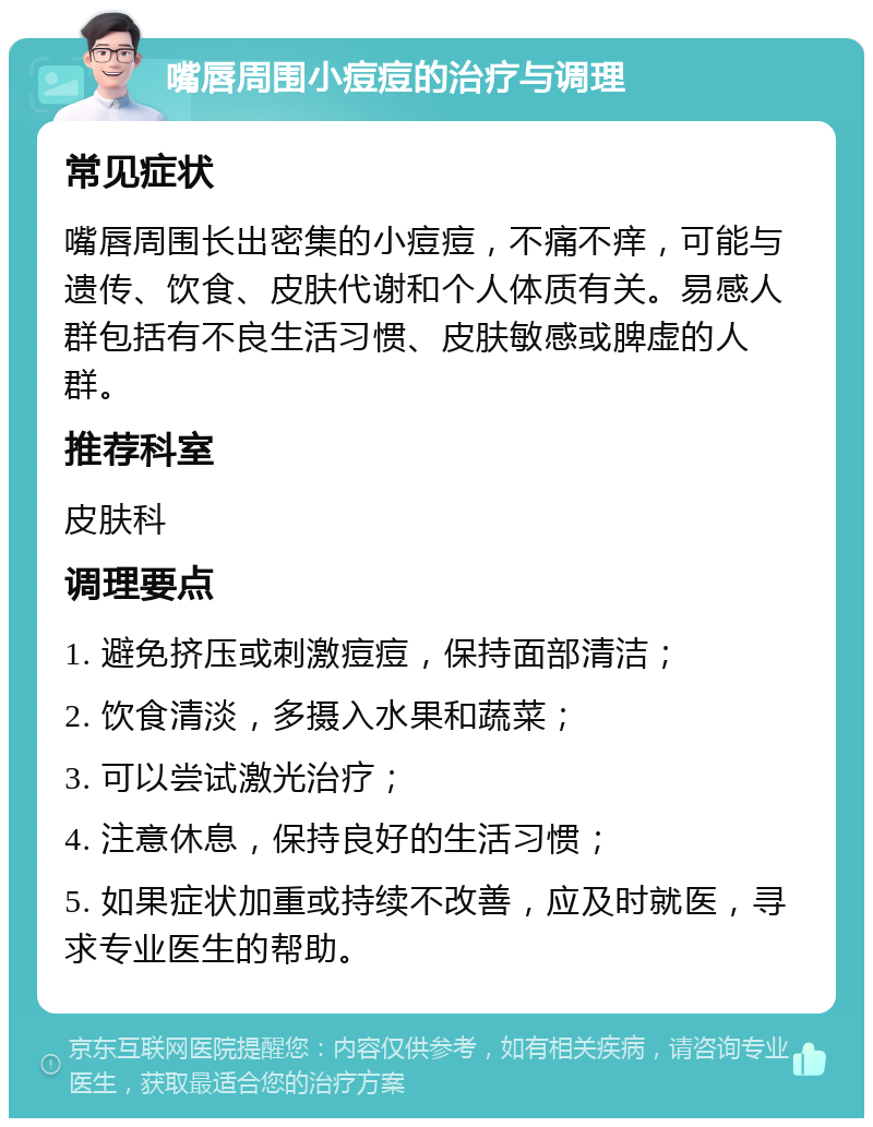 嘴唇周围小痘痘的治疗与调理 常见症状 嘴唇周围长出密集的小痘痘，不痛不痒，可能与遗传、饮食、皮肤代谢和个人体质有关。易感人群包括有不良生活习惯、皮肤敏感或脾虚的人群。 推荐科室 皮肤科 调理要点 1. 避免挤压或刺激痘痘，保持面部清洁； 2. 饮食清淡，多摄入水果和蔬菜； 3. 可以尝试激光治疗； 4. 注意休息，保持良好的生活习惯； 5. 如果症状加重或持续不改善，应及时就医，寻求专业医生的帮助。