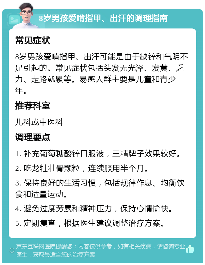 8岁男孩爱啃指甲、出汗的调理指南 常见症状 8岁男孩爱啃指甲、出汗可能是由于缺锌和气阴不足引起的。常见症状包括头发无光泽、发黄、乏力、走路就累等。易感人群主要是儿童和青少年。 推荐科室 儿科或中医科 调理要点 1. 补充葡萄糖酸锌口服液，三精牌子效果较好。 2. 吃龙牡壮骨颗粒，连续服用半个月。 3. 保持良好的生活习惯，包括规律作息、均衡饮食和适量运动。 4. 避免过度劳累和精神压力，保持心情愉快。 5. 定期复查，根据医生建议调整治疗方案。