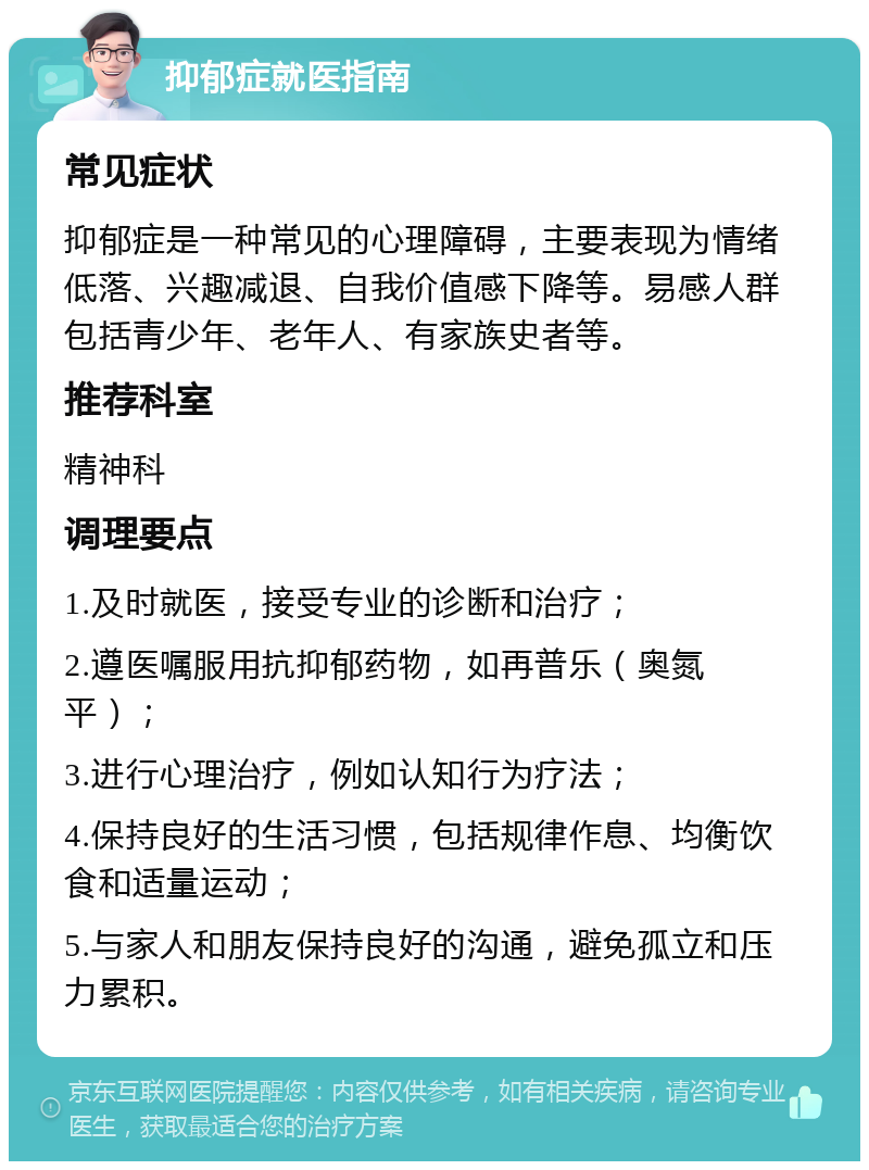 抑郁症就医指南 常见症状 抑郁症是一种常见的心理障碍，主要表现为情绪低落、兴趣减退、自我价值感下降等。易感人群包括青少年、老年人、有家族史者等。 推荐科室 精神科 调理要点 1.及时就医，接受专业的诊断和治疗； 2.遵医嘱服用抗抑郁药物，如再普乐（奥氮平）； 3.进行心理治疗，例如认知行为疗法； 4.保持良好的生活习惯，包括规律作息、均衡饮食和适量运动； 5.与家人和朋友保持良好的沟通，避免孤立和压力累积。